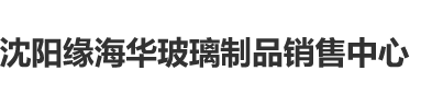 大几把骚逼视频沈阳缘海华玻璃制品销售中心